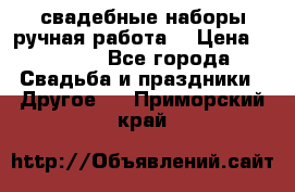 свадебные наборы(ручная работа) › Цена ­ 1 200 - Все города Свадьба и праздники » Другое   . Приморский край